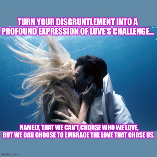 Love actually | TURN YOUR DISGRUNTLEMENT INTO A PROFOUND EXPRESSION OF LOVE’S CHALLENGE... NAMELY, THAT WE CAN’T CHOOSE WHO WE LOVE, BUT WE CAN CHOOSE TO EMBRACE THE LOVE THAT CHOSE US. | image tagged in love actually | made w/ Imgflip meme maker