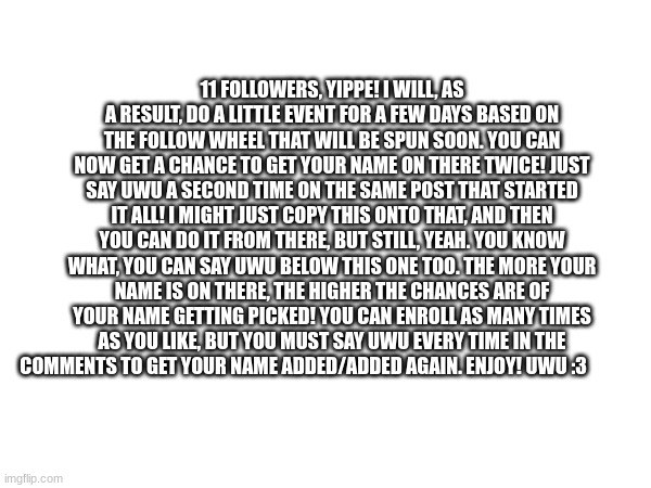 11 FOLLOWERS, YIPPE! I WILL, AS A RESULT, DO A LITTLE EVENT FOR A FEW DAYS BASED ON THE FOLLOW WHEEL THAT WILL BE SPUN SOON. YOU CAN NOW GET A CHANCE TO GET YOUR NAME ON THERE TWICE! JUST SAY UWU A SECOND TIME ON THE SAME POST THAT STARTED IT ALL! I MIGHT JUST COPY THIS ONTO THAT, AND THEN YOU CAN DO IT FROM THERE, BUT STILL, YEAH. YOU KNOW WHAT, YOU CAN SAY UWU BELOW THIS ONE TOO. THE MORE YOUR NAME IS ON THERE, THE HIGHER THE CHANCES ARE OF YOUR NAME GETTING PICKED! YOU CAN ENROLL AS MANY TIMES AS YOU LIKE, BUT YOU MUST SAY UWU EVERY TIME IN THE COMMENTS TO GET YOUR NAME ADDED/ADDED AGAIN. ENJOY! UWU :3 | made w/ Imgflip meme maker