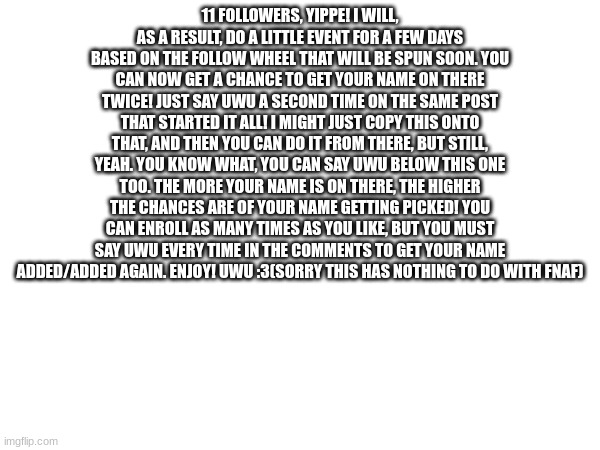 11 FOLLOWERS, YIPPE! I WILL, AS A RESULT, DO A LITTLE EVENT FOR A FEW DAYS BASED ON THE FOLLOW WHEEL THAT WILL BE SPUN SOON. YOU CAN NOW GET A CHANCE TO GET YOUR NAME ON THERE TWICE! JUST SAY UWU A SECOND TIME ON THE SAME POST THAT STARTED IT ALL! I MIGHT JUST COPY THIS ONTO THAT, AND THEN YOU CAN DO IT FROM THERE, BUT STILL, YEAH. YOU KNOW WHAT, YOU CAN SAY UWU BELOW THIS ONE TOO. THE MORE YOUR NAME IS ON THERE, THE HIGHER THE CHANCES ARE OF YOUR NAME GETTING PICKED! YOU CAN ENROLL AS MANY TIMES AS YOU LIKE, BUT YOU MUST SAY UWU EVERY TIME IN THE COMMENTS TO GET YOUR NAME ADDED/ADDED AGAIN. ENJOY! UWU :3(SORRY THIS HAS NOTHING TO DO WITH FNAF) | made w/ Imgflip meme maker