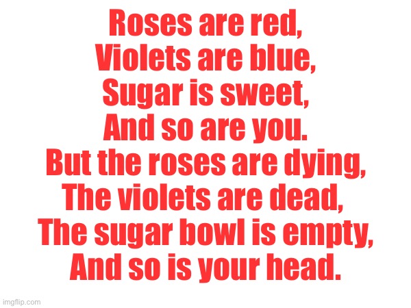A Valentine’s Day poem… | Roses are red,
Violets are blue,
Sugar is sweet,
And so are you.
But the roses are dying,
The violets are dead, 
The sugar bowl is empty,
And so is your head. | image tagged in funny,but wrong,poem,valentine's day | made w/ Imgflip meme maker