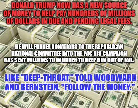 Republican candidates not named Trump should expect zero dollars from the RNC. | DONALD TRUMP NOW HAS A NEW SOURCE OF MONEY TO HELP PAY HUNDREDS OF MILLIONS OF DOLLARS IN DUE AND PENDING LEGAL FEES. HE WILL FUNNEL DONATIONS TO THE REPUBLICAN NATIONAL COMMITTEE INTO THE PAC HIS CAMPAIGN HAS SENT MILLIONS TO IN ORDER TO KEEP HIM OUT OF JAIL. LIKE "DEEP-THROAT," TOLD WOODWARD AND BERNSTEIN, "FOLLOW THE MONEY." | image tagged in politics | made w/ Imgflip meme maker