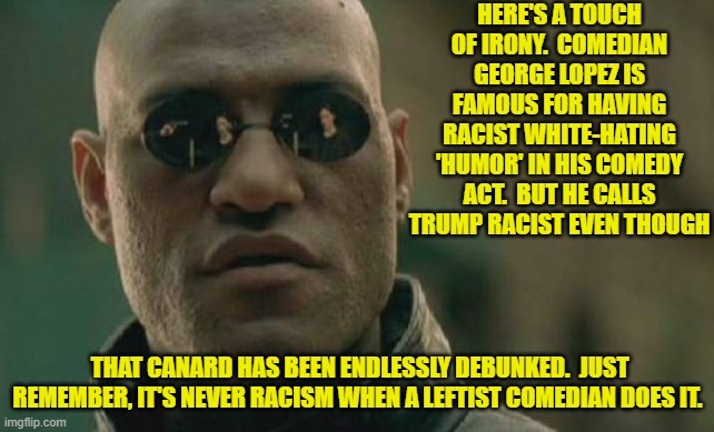 Bigoted and racist leftists have gotten away with this garbage unchallenged for too damn long. | HERE'S A TOUCH OF IRONY.  COMEDIAN GEORGE LOPEZ IS FAMOUS FOR HAVING RACIST WHITE-HATING 'HUMOR' IN HIS COMEDY ACT.  BUT HE CALLS TRUMP RACIST EVEN THOUGH; THAT CANARD HAS BEEN ENDLESSLY DEBUNKED.  JUST REMEMBER, IT'S NEVER RACISM WHEN A LEFTIST COMEDIAN DOES IT. | image tagged in matrix morpheus | made w/ Imgflip meme maker