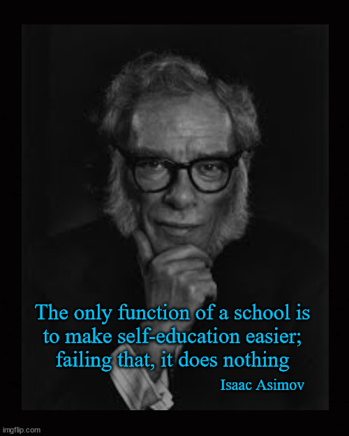 The only function of a school, is to make self-education easier | The only function of a school is
to make self-education easier;
failing that, it does nothing; Isaac Asimov | image tagged in isaac asimov,public schooling,education | made w/ Imgflip meme maker