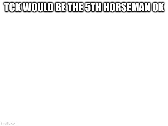 Blank White Template | TCK WOULD BE THE 5TH HORSEMAN OK | image tagged in blank white template | made w/ Imgflip meme maker