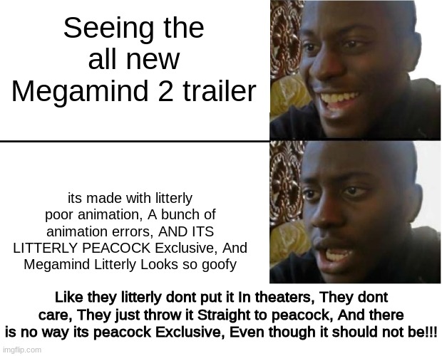 They dont even have faith in it | Seeing the all new Megamind 2 trailer; its made with litterly poor animation, A bunch of animation errors, AND ITS LITTERLY PEACOCK Exclusive, And Megamind Litterly Looks so goofy; Like they litterly dont put it In theaters, They dont care, They just throw it Straight to peacock, And there is no way its peacock Exclusive, Even though it should not be!!! | image tagged in disappointed black guy,megamind,movies,peacock,cringe,memes | made w/ Imgflip meme maker