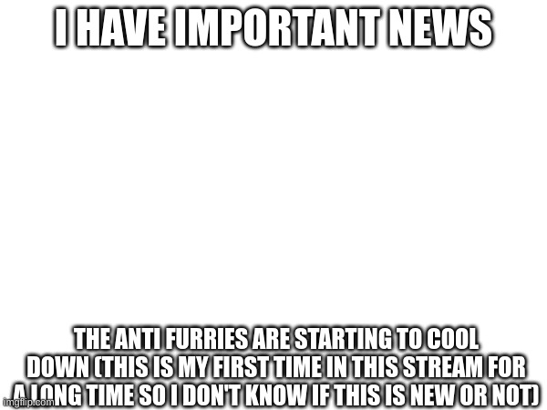 I HAVE IMPORTANT NEWS; THE ANTI FURRIES ARE STARTING TO COOL DOWN (THIS IS MY FIRST TIME IN THIS STREAM FOR A LONG TIME SO I DON'T KNOW IF THIS IS NEW OR NOT) | made w/ Imgflip meme maker