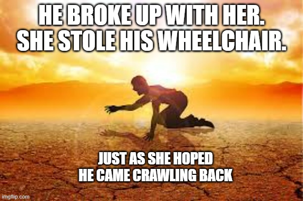 meme by Brad she broke up with a man in a wheelchair | HE BROKE UP WITH HER. SHE STOLE HIS WHEELCHAIR. JUST AS SHE HOPED HE CAME CRAWLING BACK | image tagged in fun,funny meme,relationships,humor | made w/ Imgflip meme maker