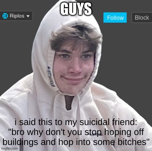 hes not suicidal anymore! | GUYS; i said this to my suicidal friend:

"bro why don't you stop hoping off buildings and hop into some bitches" | image tagged in riplor anouncer tempalerte | made w/ Imgflip meme maker