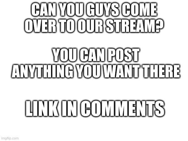 Come to our stream please? | CAN YOU GUYS COME OVER TO OUR STREAM? YOU CAN POST ANYTHING YOU WANT THERE; LINK IN COMMENTS | made w/ Imgflip meme maker