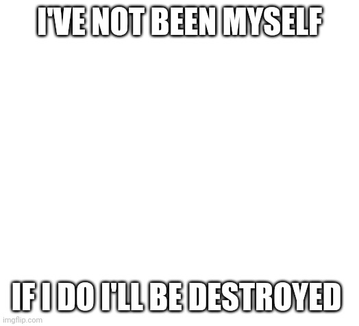 Blank | I'VE NOT BEEN MYSELF; IF I DO I'LL BE DESTROYED | image tagged in blank | made w/ Imgflip meme maker