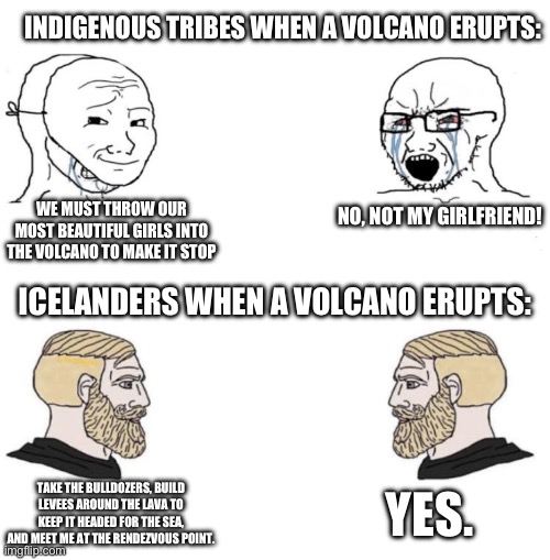 Chad we know | INDIGENOUS TRIBES WHEN A VOLCANO ERUPTS:; WE MUST THROW OUR MOST BEAUTIFUL GIRLS INTO THE VOLCANO TO MAKE IT STOP; NO, NOT MY GIRLFRIEND! ICELANDERS WHEN A VOLCANO ERUPTS:; YES. TAKE THE BULLDOZERS, BUILD LEVEES AROUND THE LAVA TO KEEP IT HEADED FOR THE SEA, AND MEET ME AT THE RENDEZVOUS POINT. | image tagged in chad we know | made w/ Imgflip meme maker