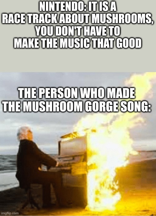i remember singing this nonstop at a real race | NINTENDO: IT IS A RACE TRACK ABOUT MUSHROOMS, YOU DON'T HAVE TO MAKE THE MUSIC THAT GOOD; THE PERSON WHO MADE THE MUSHROOM GORGE SONG: | image tagged in playing flaming piano | made w/ Imgflip meme maker