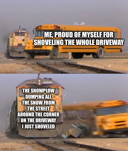 A train hitting a school bus | ME, PROUD OF MYSELF FOR SHOVELING THE WHOLE DRIVEWAY; THE SNOWPLOW DUMPING ALL THE SNOW FROM THE STREET AROUND THE CORNER ON THE DRIVEWAY I JUST SHOVELED | image tagged in a train hitting a school bus | made w/ Imgflip meme maker