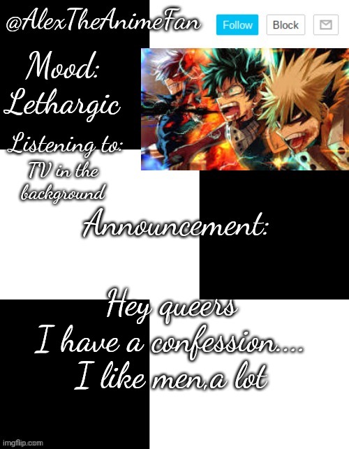 (It's funny because all of you already know that- ok,I'll leave) | Lethargic; TV in the background; Hey queers
I have a confession....
I like men,a lot | image tagged in alextheanimefan's temp by henryomg01 | made w/ Imgflip meme maker