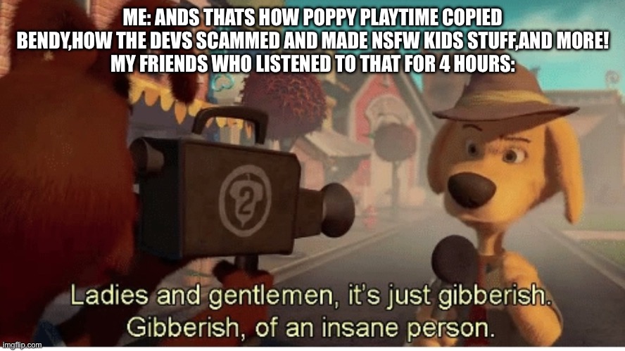 Ladies and Gentlemen its just gibberish | ME: ANDS THATS HOW POPPY PLAYTIME COPIED BENDY,HOW THE DEVS SCAMMED AND MADE NSFW KIDS STUFF,AND MORE!
MY FRIENDS WHO LISTENED TO THAT FOR 4 HOURS: | image tagged in ladies and gentlemen its just gibberish | made w/ Imgflip meme maker