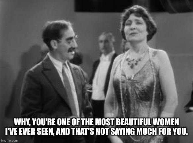 Romance | WHY, YOU'RE ONE OF THE MOST BEAUTIFUL WOMEN I'VE EVER SEEN, AND THAT'S NOT SAYING MUCH FOR YOU. | image tagged in groucho marx,marx,comedy,sarcasm,romance | made w/ Imgflip meme maker