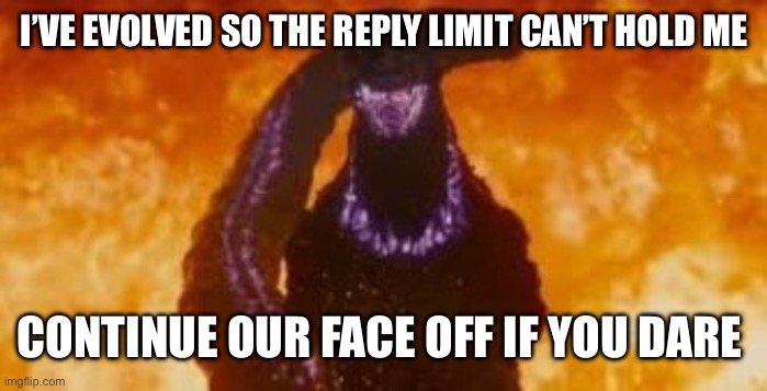 Shin godzilla fire atomic breath | I’VE EVOLVED SO THE REPLY LIMIT CAN’T HOLD ME CONTINUE OUR FACE OFF IF YOU DARE | image tagged in shin godzilla fire atomic breath | made w/ Imgflip meme maker