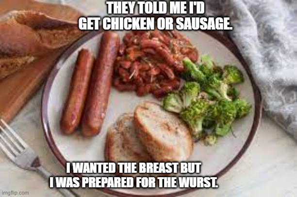 meme by Brad I had a choice between the chicken or the sausage | THEY TOLD ME I'D GET CHICKEN OR SAUSAGE. I WANTED THE BREAST BUT I WAS PREPARED FOR THE WURST. | image tagged in fun,funny meme,eating,humor,food memes,funny | made w/ Imgflip meme maker