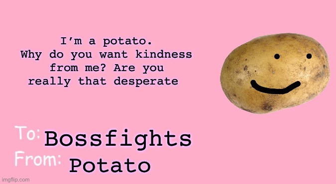 Valentine's Day Card Meme | I’m a potato. Why do you want kindness from me? Are you really that desperate; Bossfights; Potato | image tagged in valentine's day card meme | made w/ Imgflip meme maker