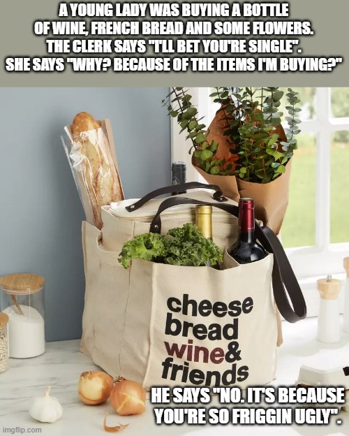 meme by Brad clerk guessed she was single | A YOUNG LADY WAS BUYING A BOTTLE OF WINE, FRENCH BREAD AND SOME FLOWERS. THE CLERK SAYS "I'LL BET YOU'RE SINGLE". SHE SAYS "WHY? BECAUSE OF THE ITEMS I'M BUYING?"; HE SAYS "NO. IT'S BECAUSE YOU'RE SO FRIGGIN UGLY". | image tagged in fun,funny,funny meme,ugly girl,humor | made w/ Imgflip meme maker
