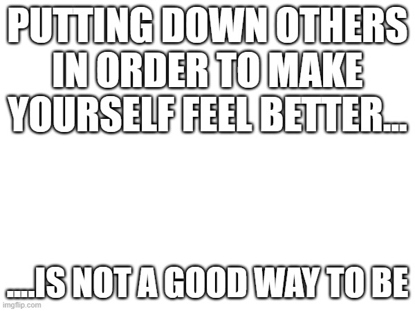 PUTTING DOWN OTHERS IN ORDER TO MAKE YOURSELF FEEL BETTER... ....IS NOT A GOOD WAY TO BE | image tagged in blank white template | made w/ Imgflip meme maker