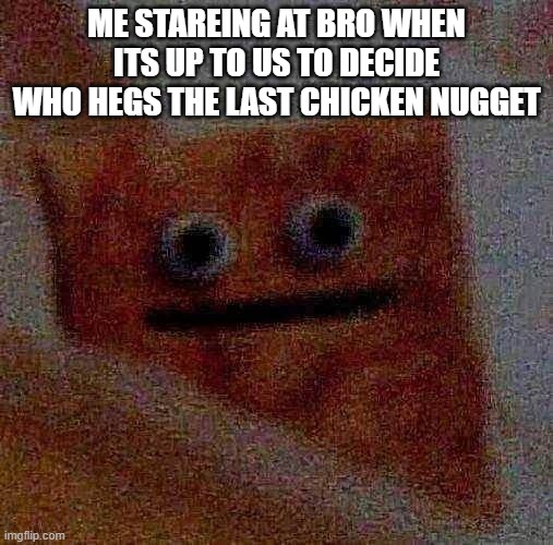 bros done for | ME STAREING AT BRO WHEN ITS UP TO US TO DECIDE WHO HEGS THE LAST CHICKEN NUGGET | image tagged in funny,fun,cool memes,lol so funny,too funny,awsome | made w/ Imgflip meme maker