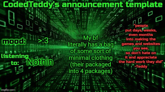 Idk what it is and I'm scared (he said it's for a surprise) | My bf literally has a bag of some sort of minimal clothing (their packaged into 4 packages); >:3; Nothin | image tagged in codedteddy's announcement template | made w/ Imgflip meme maker