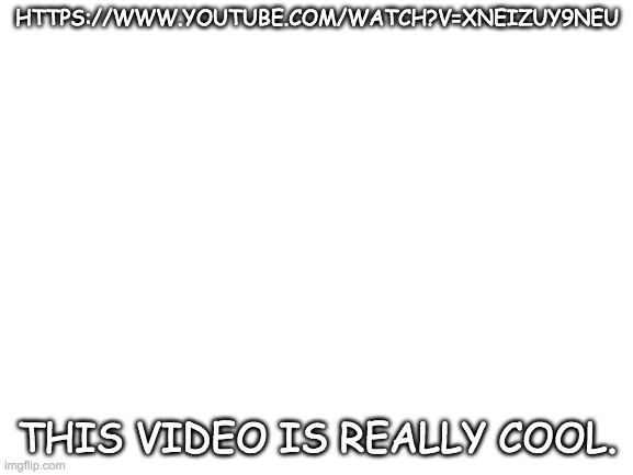 Blank White Template | HTTPS://WWW.YOUTUBE.COM/WATCH?V=XNEIZUY9NEU; THIS VIDEO IS REALLY COOL. | image tagged in blank white template | made w/ Imgflip meme maker