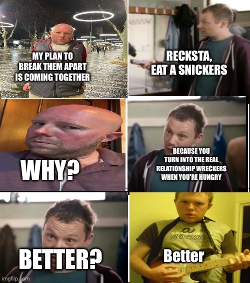 Snickers | MY PLAN TO BREAK THEM APART IS COMING TOGETHER; RECKSTA, EAT A SNICKERS; WHY? BECAUSE YOU TURN INTO THE REAL RELATIONSHIP WRECKERS WHEN YOU'RE HUNGRY; Better; BETTER? | image tagged in eat a snickers | made w/ Imgflip meme maker