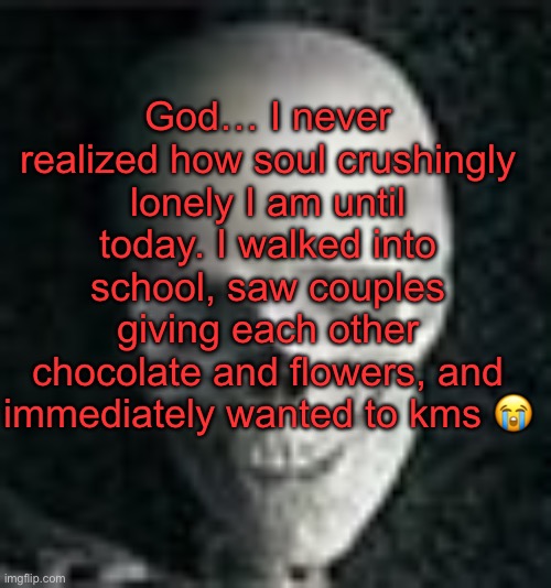 . | God… I never realized how soul crushingly lonely I am until today. I walked into school, saw couples giving each other chocolate and flowers, and immediately wanted to kms 😭 | image tagged in skull | made w/ Imgflip meme maker