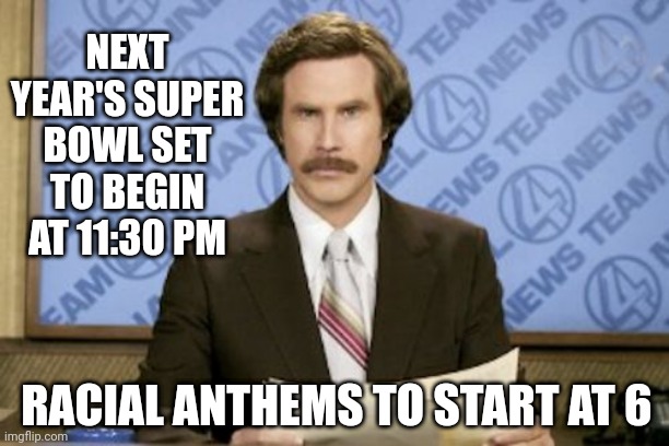 Ron Burgundy | NEXT YEAR'S SUPER BOWL SET TO BEGIN AT 11:30 PM; RACIAL ANTHEMS TO START AT 6 | image tagged in memes,ron burgundy | made w/ Imgflip meme maker