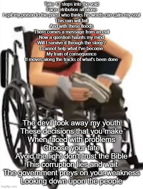 Scout but in a wheelchair | Take 13 steps into the void
Face retribution all alone
I spit my poison to the priest who thinks his words can calm my soul
This rain will fall
And with these floods
There comes a message from an evil
Now a question haunts my mind
Will I survive it through the sleep?
I cannot help what I've become
My train of consequence
It moves along the tracks of what's been done; The devil took away my youth
These decisions that you make
When faced with problems
Choose your fate
Avoid the light don't trust the Bible
This corruption lies and wait
The government preys on your weakness
Looking down upon the people | image tagged in scout but in a wheelchair | made w/ Imgflip meme maker