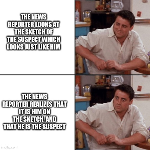 news reporter suspect sketch | THE NEWS REPORTER LOOKS AT THE SKETCH OF THE SUSPECT WHICH LOOKS JUST LIKE HIM; THE NEWS REPORTER REALIZES THAT IT IS HIM ON THE SKETCH, AND THAT HE IS THE SUSPECT | image tagged in joey friends | made w/ Imgflip meme maker