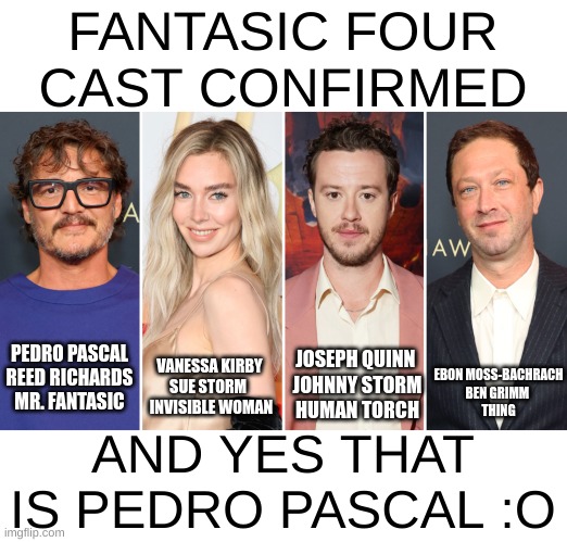 May 2nd, 2025 for Fantastic Four and Thunderbolts is set for July 25th 2025 | FANTASIC FOUR CAST CONFIRMED; EBON MOSS-BACHRACH
BEN GRIMM 
THING; JOSEPH QUINN 
JOHNNY STORM
HUMAN TORCH; PEDRO PASCAL
REED RICHARDS
MR. FANTASIC; VANESSA KIRBY
SUE STORM 
 INVISIBLE WOMAN; AND YES THAT IS PEDRO PASCAL :O | image tagged in fantastic four,pedro pascal | made w/ Imgflip meme maker