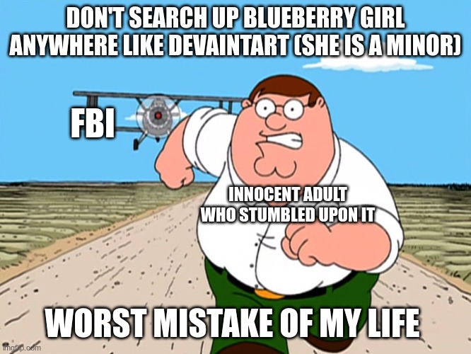 DONT SEARCH X | WORST MISTAKE OF MY LIFE | DON'T SEARCH UP BLUEBERRY GIRL ANYWHERE LIKE DEVAINTART (SHE IS A MINOR); FBI; INNOCENT ADULT WHO STUMBLED UPON IT; WORST MISTAKE OF MY LIFE | image tagged in dont search x worst mistake of my life,inflation,fetish,fbi,pedophile,childhood ruined | made w/ Imgflip meme maker
