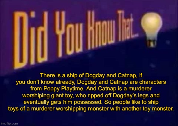 Did you know that... | There is a ship of Dogday and Catnap, if you don’t know already, Dogday and Catnap are characters from Poppy Playtime. And Catnap is a murderer worshiping giant toy, who ripped off Dogday’s legs and eventually gets him possessed. So people like to ship toys of a murderer worshipping monster with another toy monster. | image tagged in did you know that | made w/ Imgflip meme maker