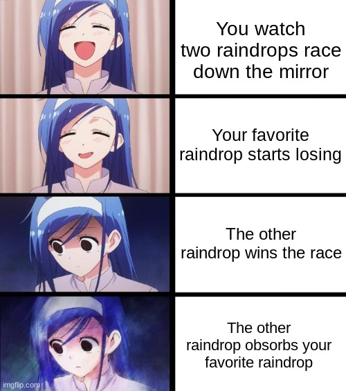 T_T | You watch two raindrops race down the mirror; Your favorite raindrop starts losing; The other raindrop wins the race; The other raindrop obsorbs your favorite raindrop | image tagged in distressed fumino,memes,fun,funny | made w/ Imgflip meme maker