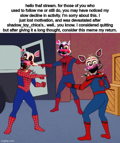 hi. | hello fnaf stream. for those of you who used to follow me or still do, you may have noticed my slow decline in activity. I'm sorry about this. I just lost motivation, and was devastated after shadow_toy_chica's.. well.. you know. I considered quitting but after giving it a long thought, consider this meme my return. | image tagged in spider man triple | made w/ Imgflip meme maker