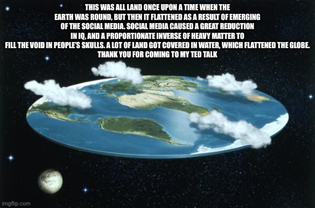 The science of flat earth and social media | THIS WAS ALL LAND ONCE UPON A TIME WHEN THE EARTH WAS ROUND, BUT THEN IT FLATTENED AS A RESULT OF EMERGING OF THE SOCIAL MEDIA. SOCIAL MEDIA CAUSED A GREAT REDUCTION IN IQ, AND A PROPORTIONATE INVERSE OF HEAVY MATTER TO FILL THE VOID IN PEOPLE’S SKULLS. A LOT OF LAND GOT COVERED IN WATER, WHICH FLATTENED THE GLOBE.
THANK YOU FOR COMING TO MY TED TALK | image tagged in flat earth,science,iq | made w/ Imgflip meme maker