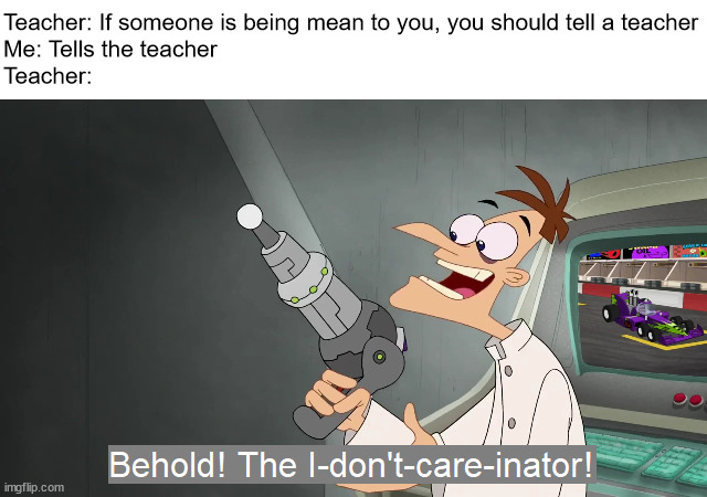behold the i dont care inator | Teacher: If someone is being mean to you, you should tell a teacher
Me: Tells the teacher
Teacher: | image tagged in the i don't care inator,behold dr doofenshmirtz,teacher,mean,school,i don't care | made w/ Imgflip meme maker