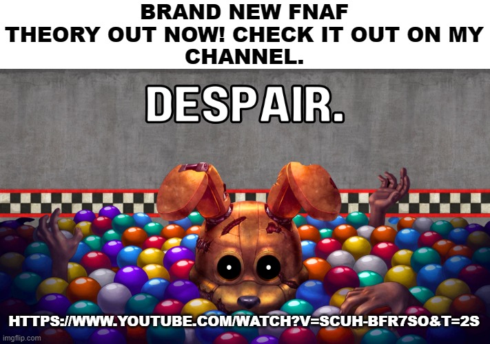 Check it out! (link in comments) | BRAND NEW FNAF THEORY OUT NOW! CHECK IT OUT ON MY
CHANNEL. HTTPS://WWW.YOUTUBE.COM/WATCH?V=SCUH-BFR7SO&T=2S | image tagged in fnaf,theory | made w/ Imgflip meme maker