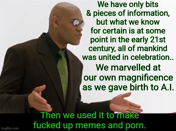 Morpheus on how we got in The Matrix | We have only bits & pieces of information, but what we know for certain is at some point in the early 21st century, all of mankind was united in celebration.. We marvelled at our own magnificence as we gave birth to A.I. Then we used it to make fucked up memes and porn. | image tagged in neo,matrix morpheus,real | made w/ Imgflip meme maker