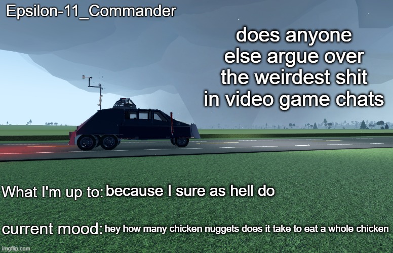 Epsilon-11_Commander's TIV 2 announcement temp | does anyone else argue over the weirdest shit in video game chats; because I sure as hell do; hey how many chicken nuggets does it take to eat a whole chicken | image tagged in epsilon-11_commander's tiv 2 announcement temp | made w/ Imgflip meme maker