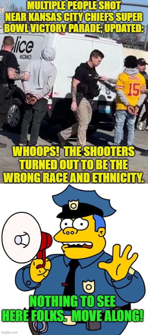This story will sink beneath the national awareness by tomorrow.  Go figure. | MULTIPLE PEOPLE SHOT NEAR KANSAS CITY CHIEFS SUPER BOWL VICTORY PARADE; UPDATED:; WHOOPS!  THE SHOOTERS TURNED OUT TO BE THE WRONG RACE AND ETHNICITY. NOTHING TO SEE HERE FOLKS.  MOVE ALONG! | image tagged in yep | made w/ Imgflip meme maker