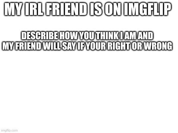 , | MY IRL FRIEND IS ON IMGFLIP; DESCRIBE HOW YOU THINK I AM AND MY FRIEND WILL SAY IF YOUR RIGHT OR WRONG | image tagged in m | made w/ Imgflip meme maker
