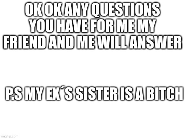 m | OK OK ANY QUESTIONS YOU HAVE FOR ME MY FRIEND AND ME WILL ANSWER; P.S MY EX´S SISTER IS A BITCH | image tagged in m | made w/ Imgflip meme maker