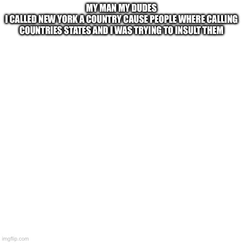 Blank Transparent Square Meme | MY MAN MY DUDES
I CALLED NEW YORK A COUNTRY CAUSE PEOPLE WHERE CALLING COUNTRIES STATES AND I WAS TRYING TO INSULT THEM | image tagged in memes,blank transparent square | made w/ Imgflip meme maker