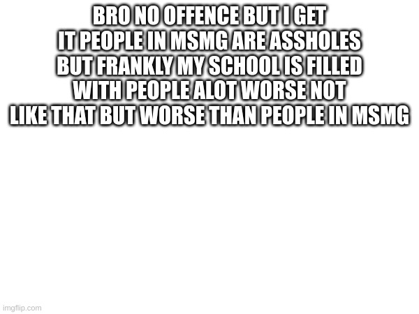 m | BRO NO OFFENCE BUT I GET IT PEOPLE IN MSMG ARE ASSHOLES BUT FRANKLY MY SCHOOL IS FILLED WITH PEOPLE ALOT WORSE NOT LIKE THAT BUT WORSE THAN PEOPLE IN MSMG | image tagged in m | made w/ Imgflip meme maker
