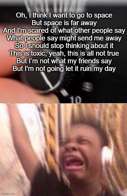 Turn up the volume | Oh, I think I want to go to space
But space is far away
And I'm scared of what other people say
What people say might send me away


So I should stop thinking about it
This is toxic, yeah, this is all not true
But I’m not what my friends say
But I'm not going let it ruin my day | image tagged in turn up the volume | made w/ Imgflip meme maker