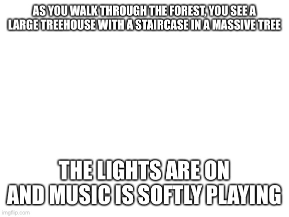 No joke/powers please any kind of rp, erp in memechat | AS YOU WALK THROUGH THE FOREST, YOU SEE A LARGE TREEHOUSE WITH A STAIRCASE IN A MASSIVE TREE; THE LIGHTS ARE ON AND MUSIC IS SOFTLY PLAYING | image tagged in blank white template | made w/ Imgflip meme maker